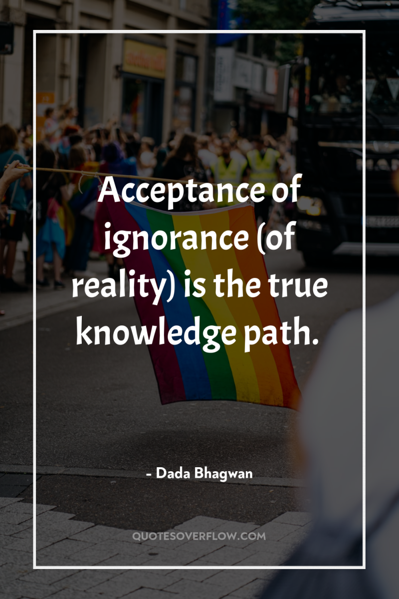 Acceptance of ignorance (of reality) is the true knowledge path. 