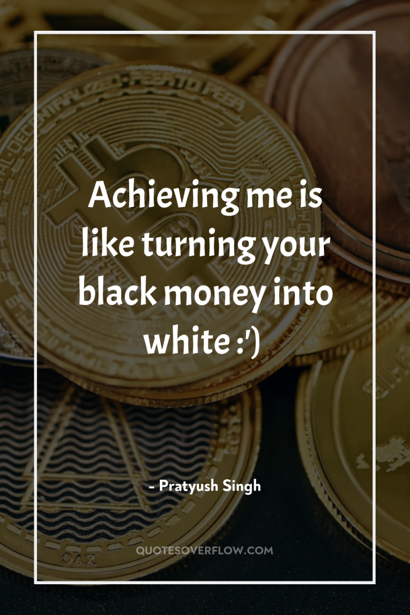 Achieving me is like turning your black money into white...