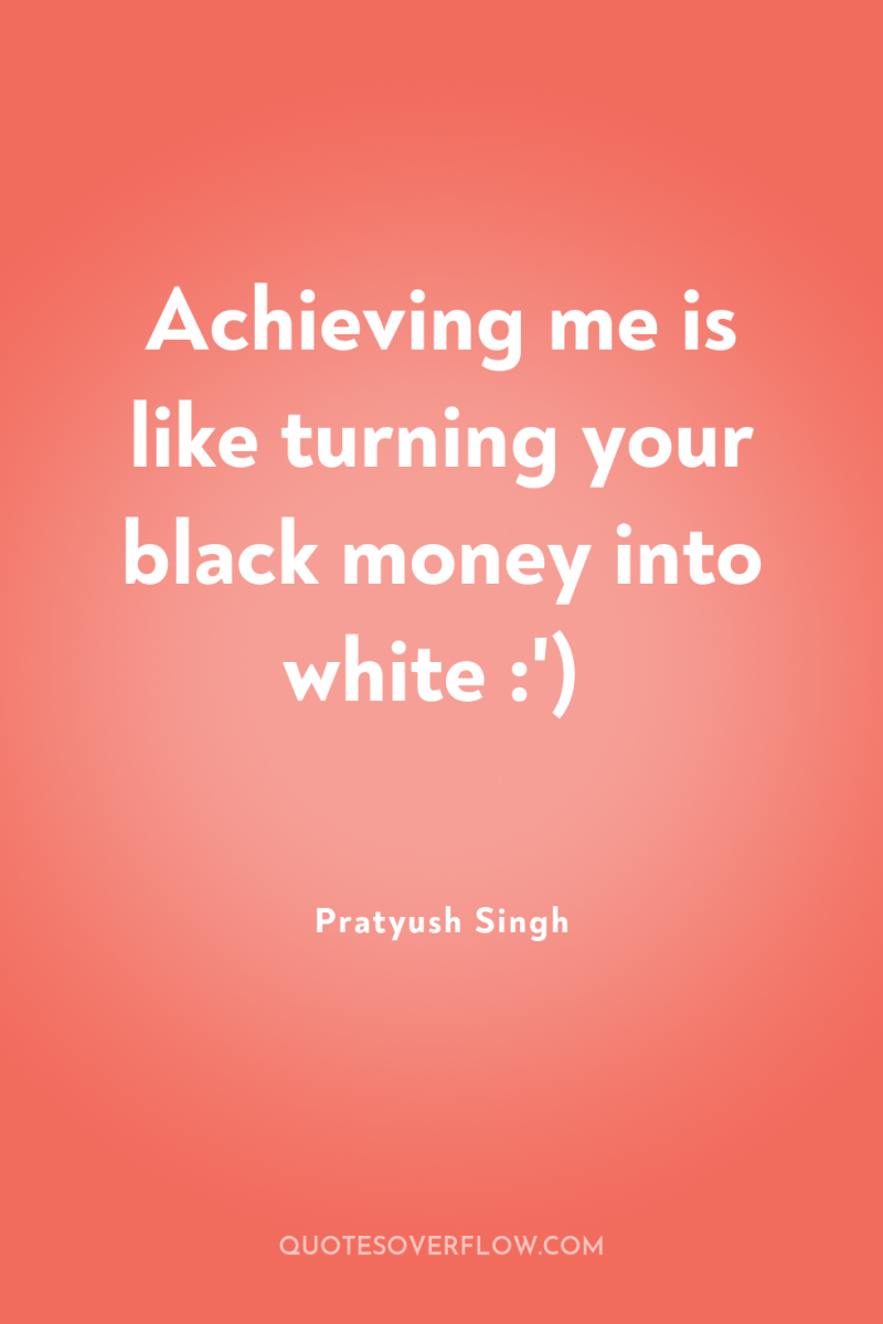 Achieving me is like turning your black money into white...
