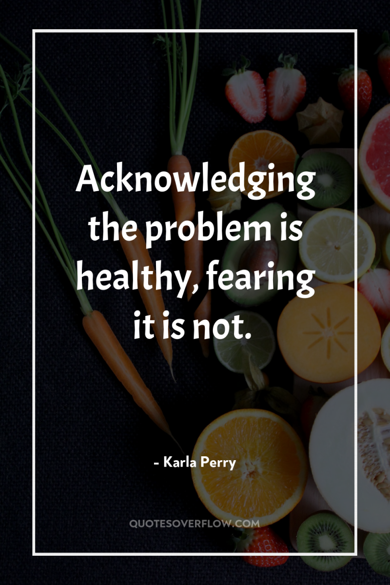 Acknowledging the problem is healthy, fearing it is not. 