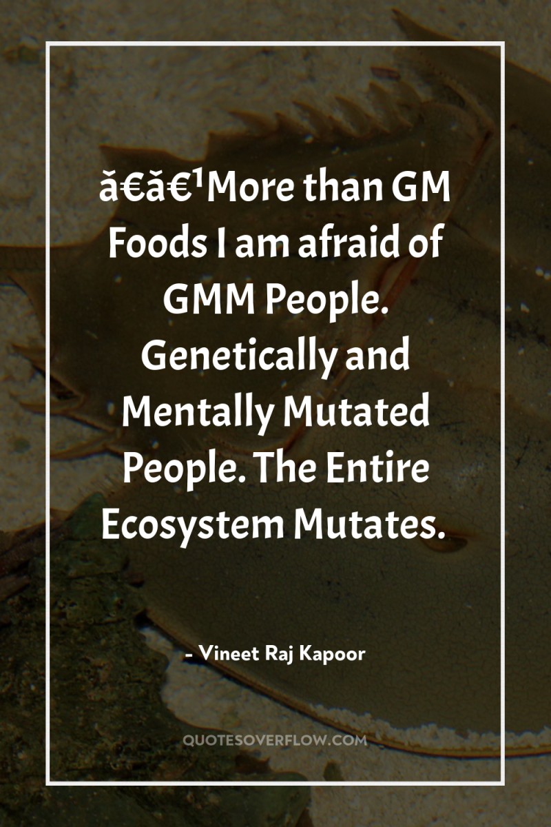 â€â€¹More than GM Foods I am afraid of GMM People....