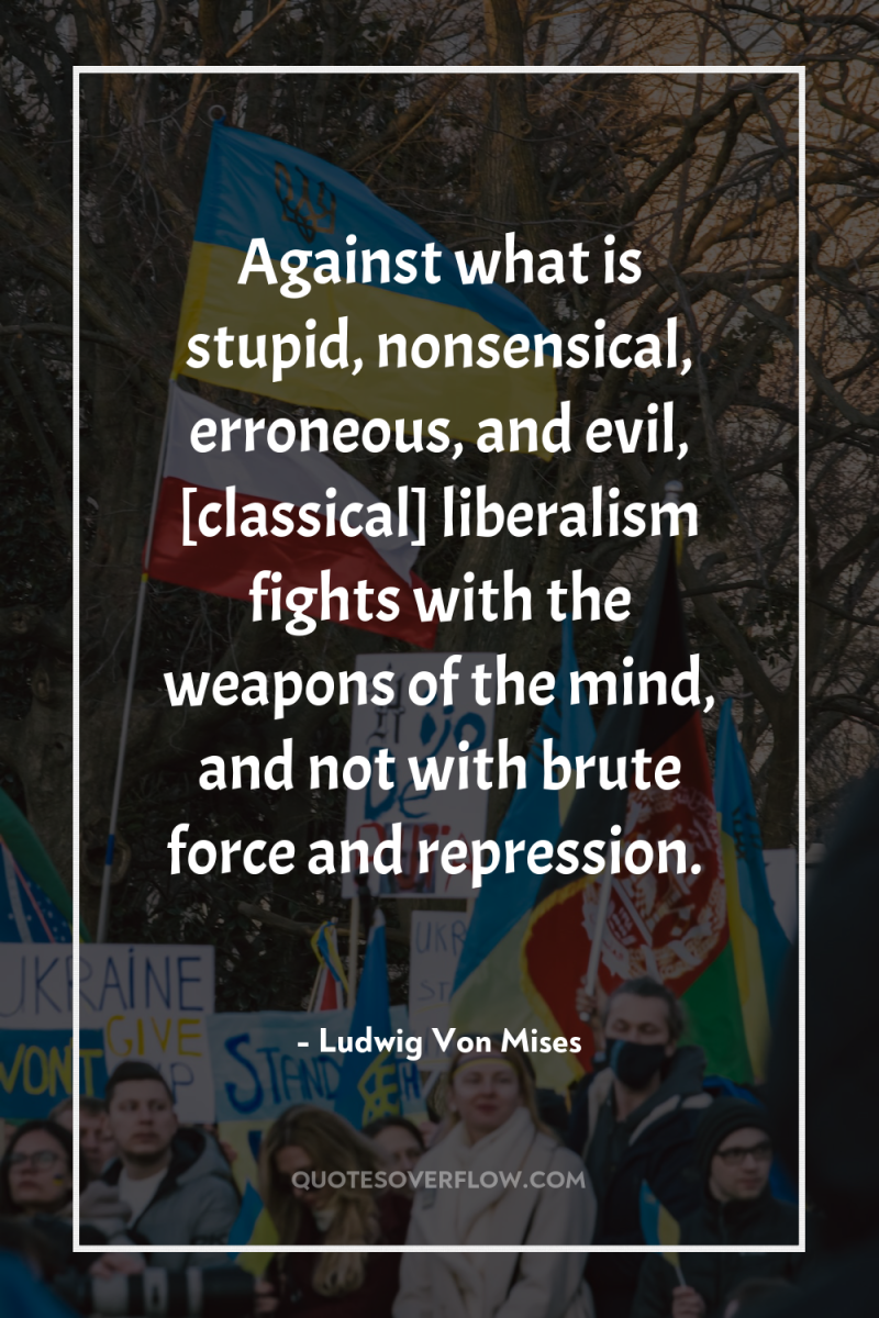 Against what is stupid, nonsensical, erroneous, and evil, [classical] liberalism...