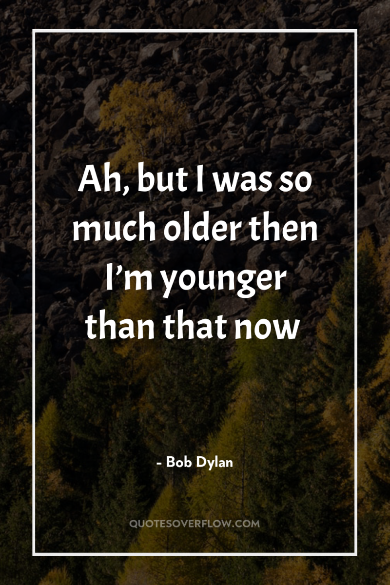 Ah, but I was so much older then I’m younger...