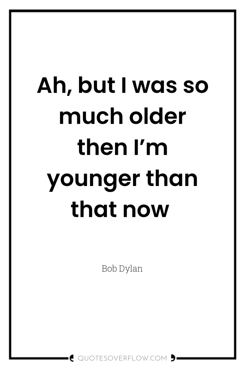 Ah, but I was so much older then I’m younger...