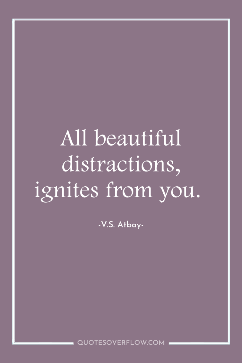 All beautiful distractions, ignites from you. 