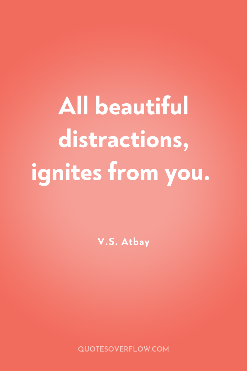 All beautiful distractions, ignites from you. 