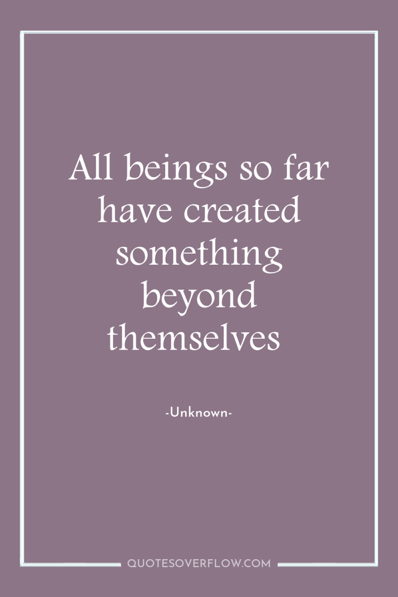 All beings so far have created something beyond themselves 