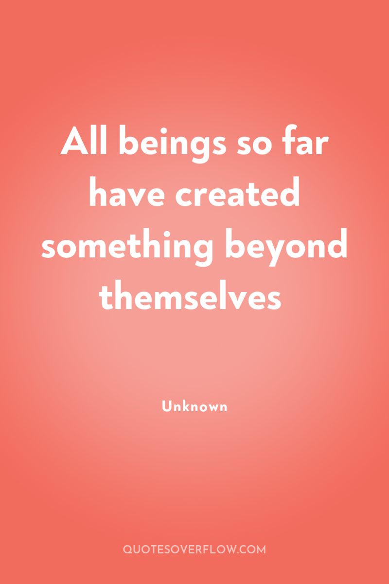 All beings so far have created something beyond themselves 