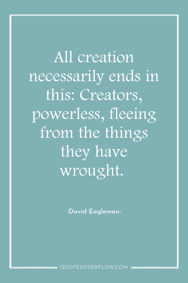 All creation necessarily ends in this: Creators, powerless, fleeing from...