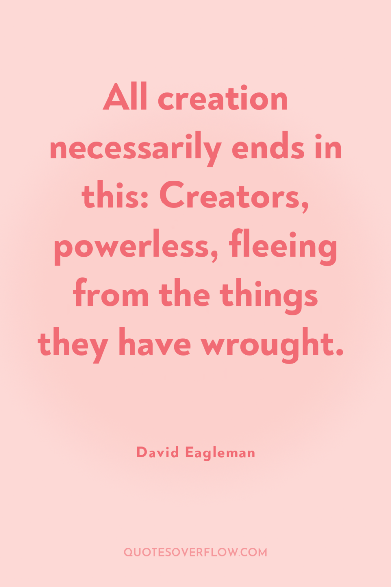 All creation necessarily ends in this: Creators, powerless, fleeing from...