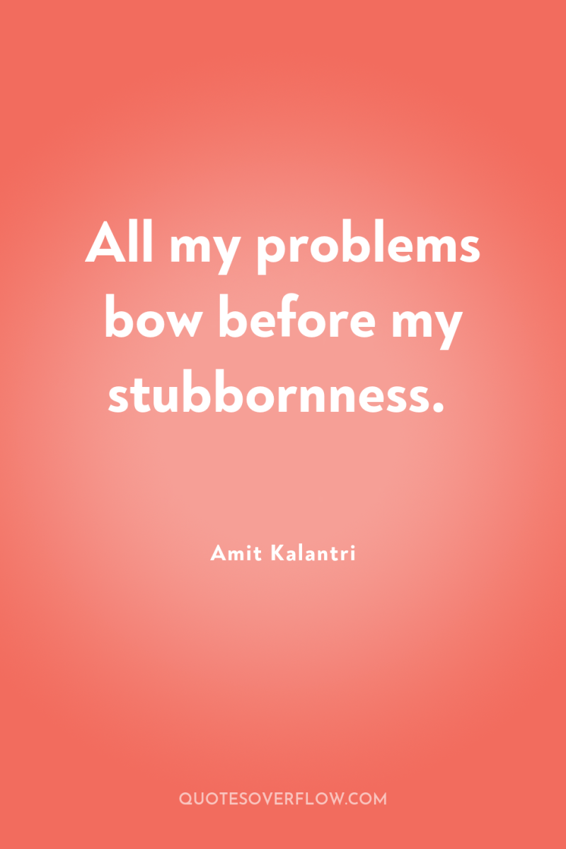 All my problems bow before my stubbornness. 