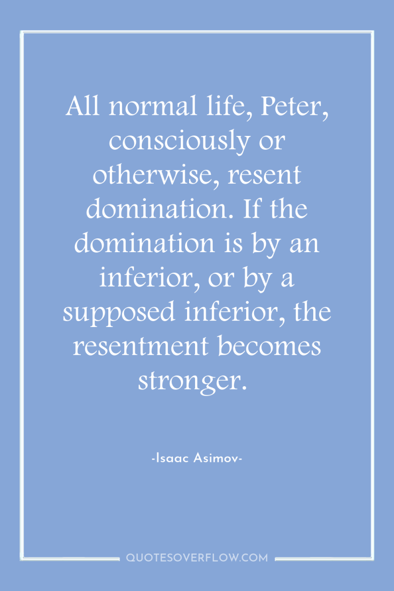 All normal life, Peter, consciously or otherwise, resent domination. If...