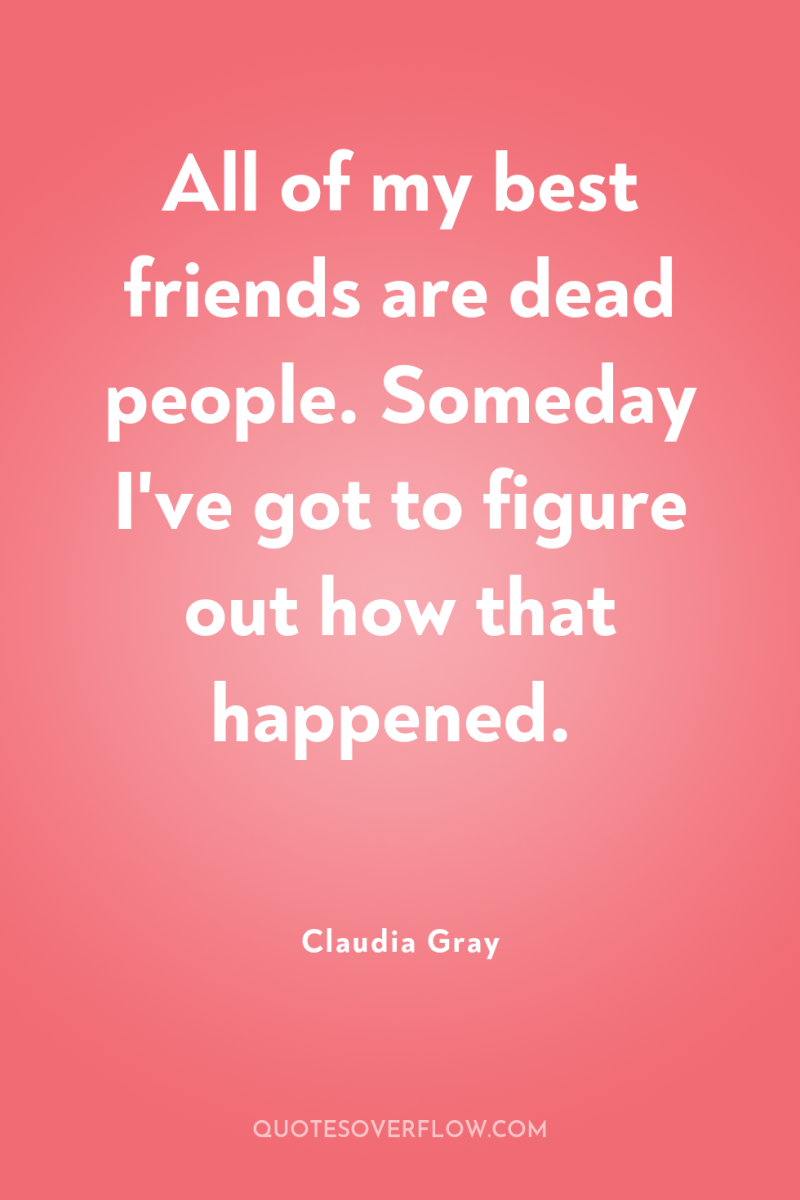 All of my best friends are dead people. Someday I've...