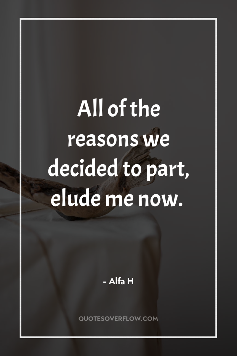 All of the reasons we decided to part, elude me...