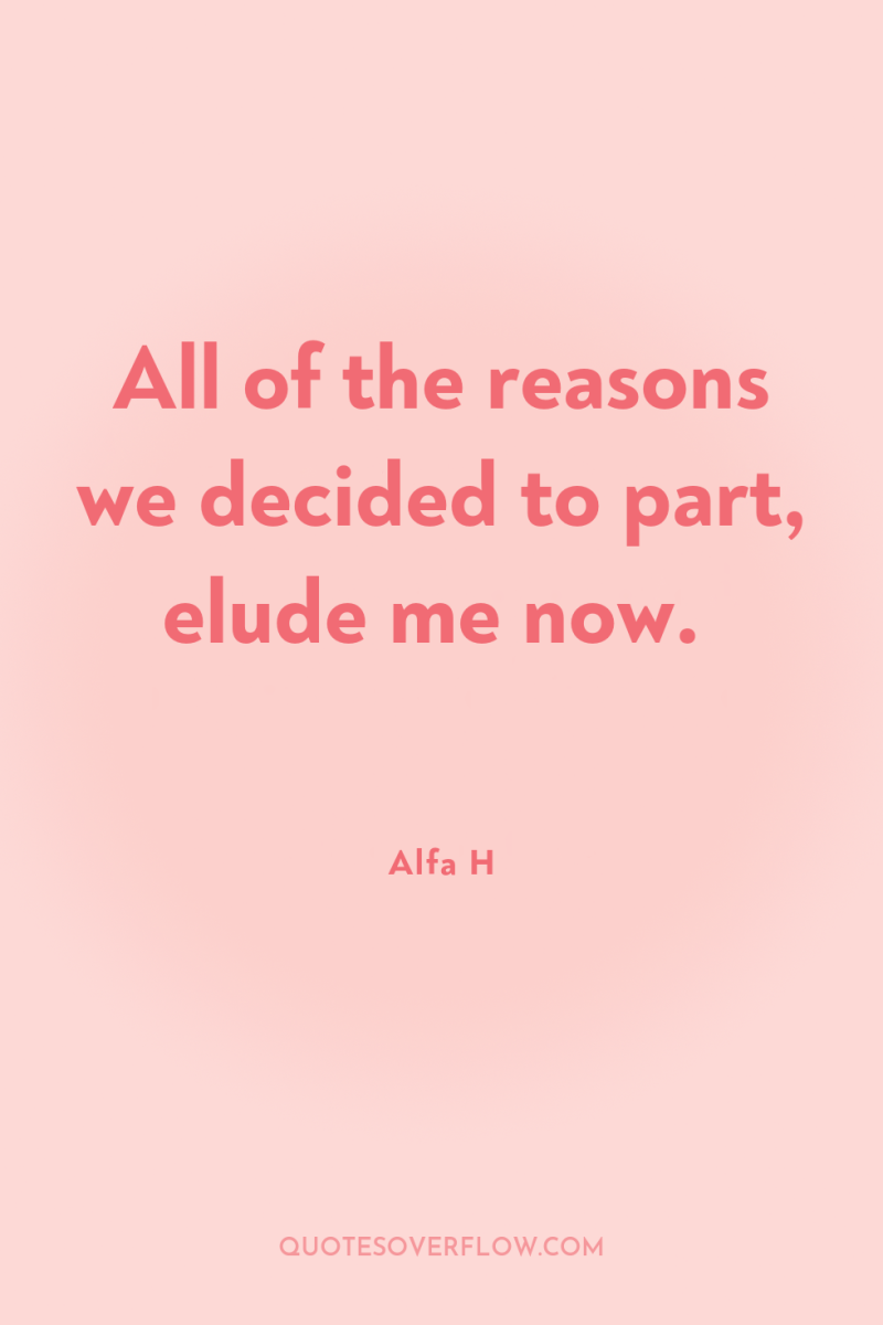 All of the reasons we decided to part, elude me...