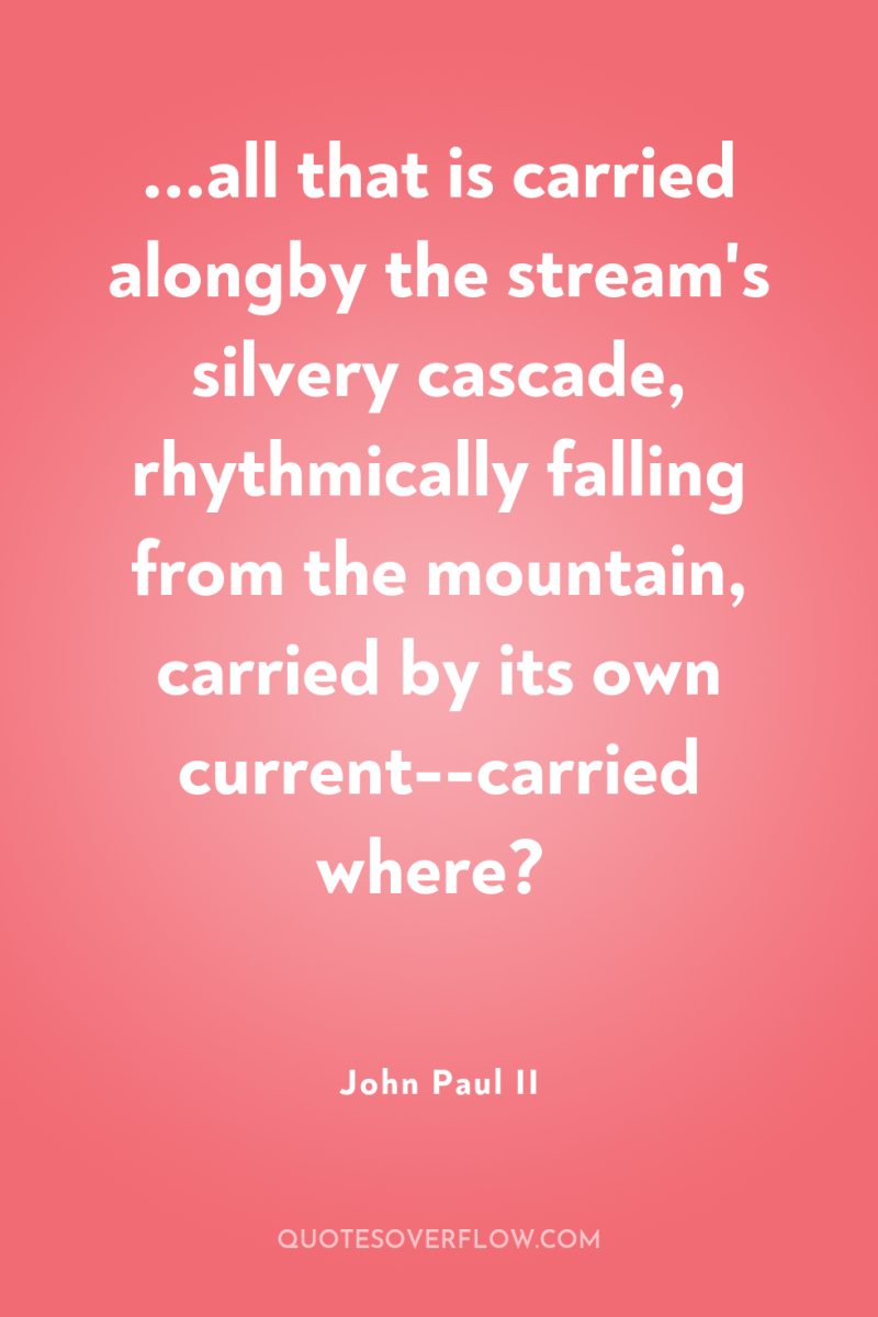 ...all that is carried alongby the stream's silvery cascade, rhythmically...