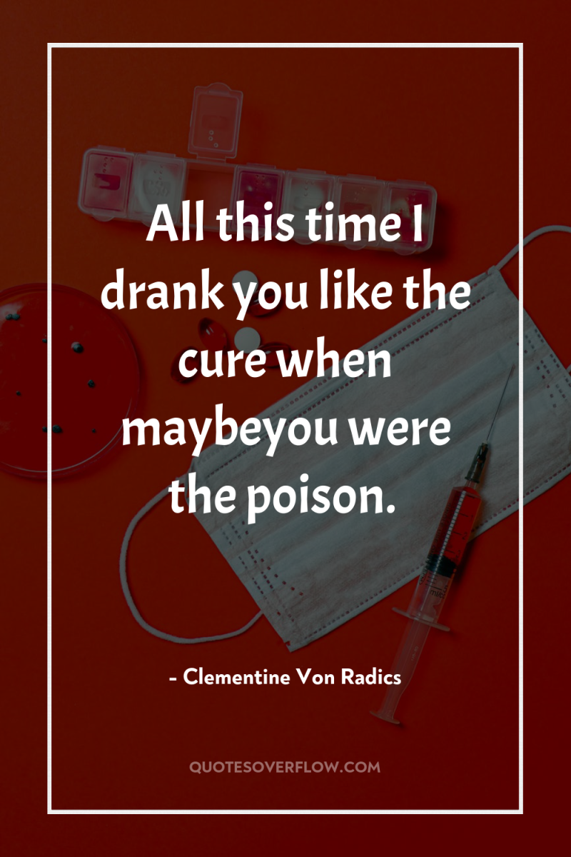All this time I drank you like the cure when...