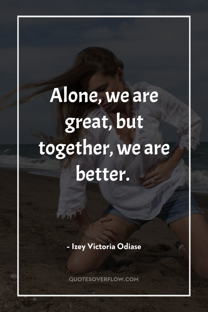 Alone, we are great, but together, we are better. 
