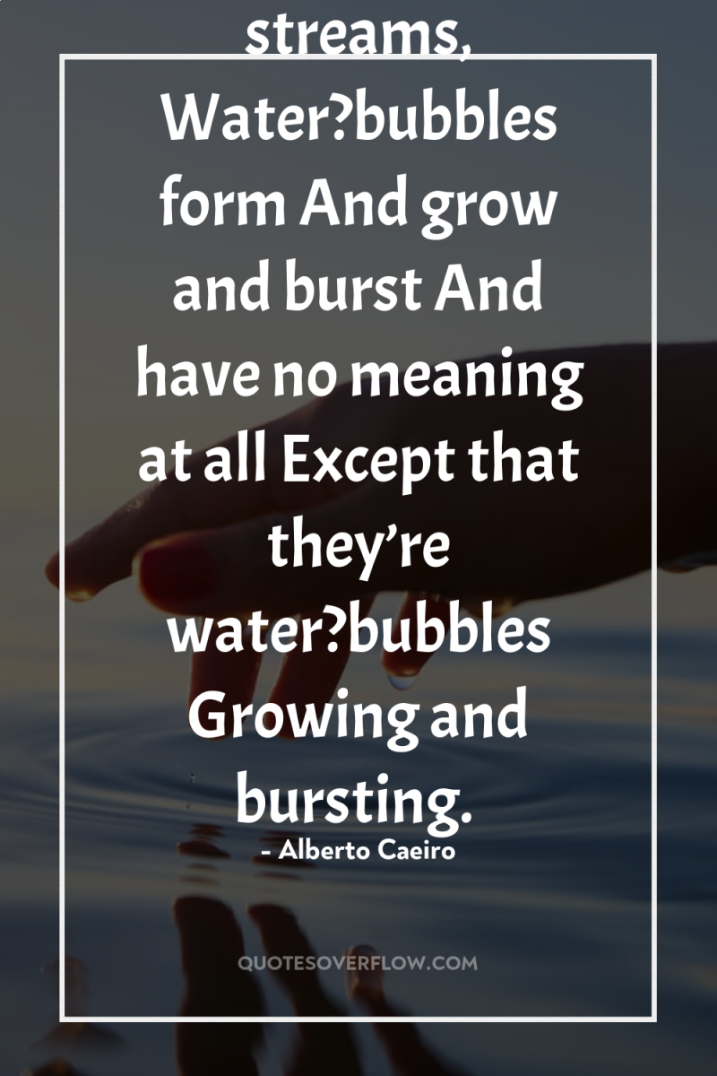 Also at times, on the surface of streams, Water?bubbles form...