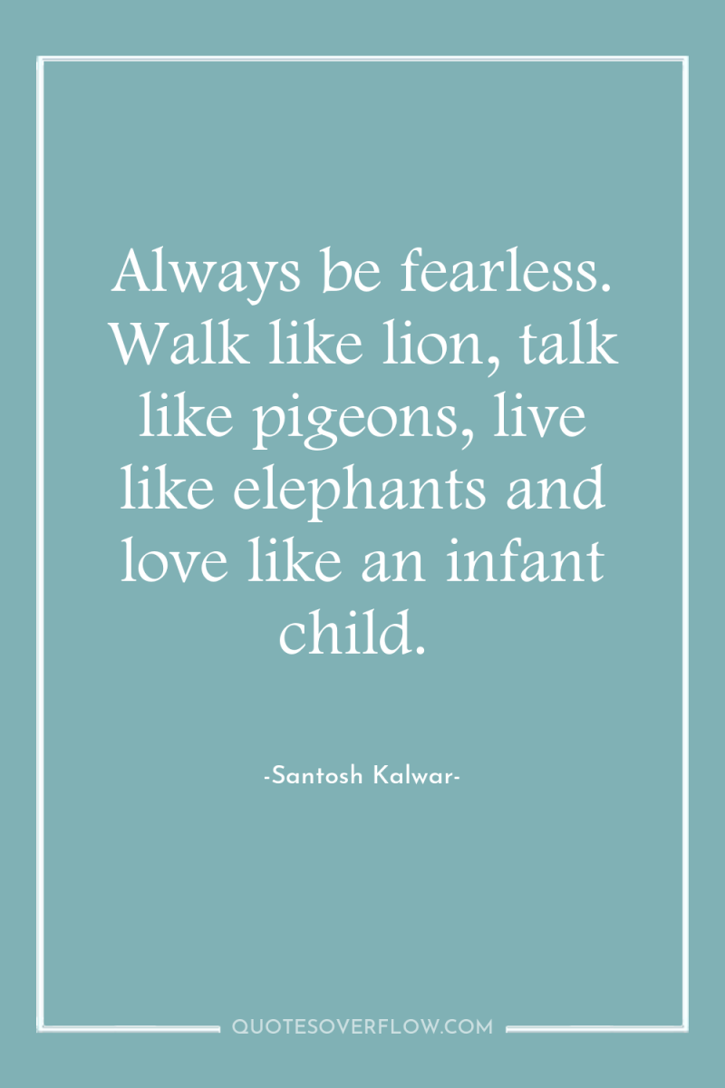 Always be fearless. Walk like lion, talk like pigeons, live...