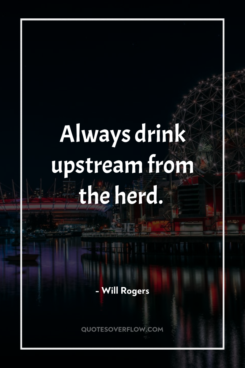Always drink upstream from the herd. 
