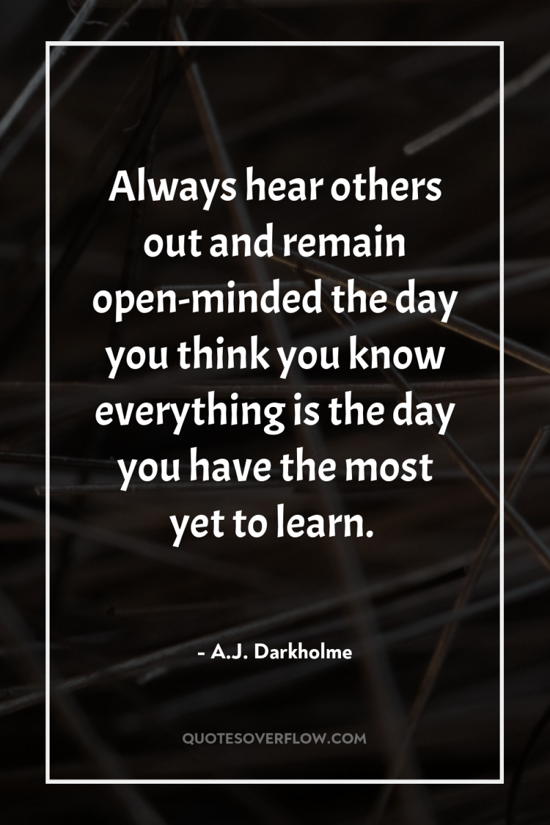 Always hear others out and remain open-minded the day you...