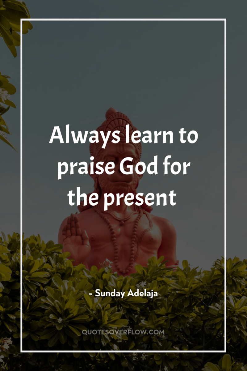 Always learn to praise God for the present 