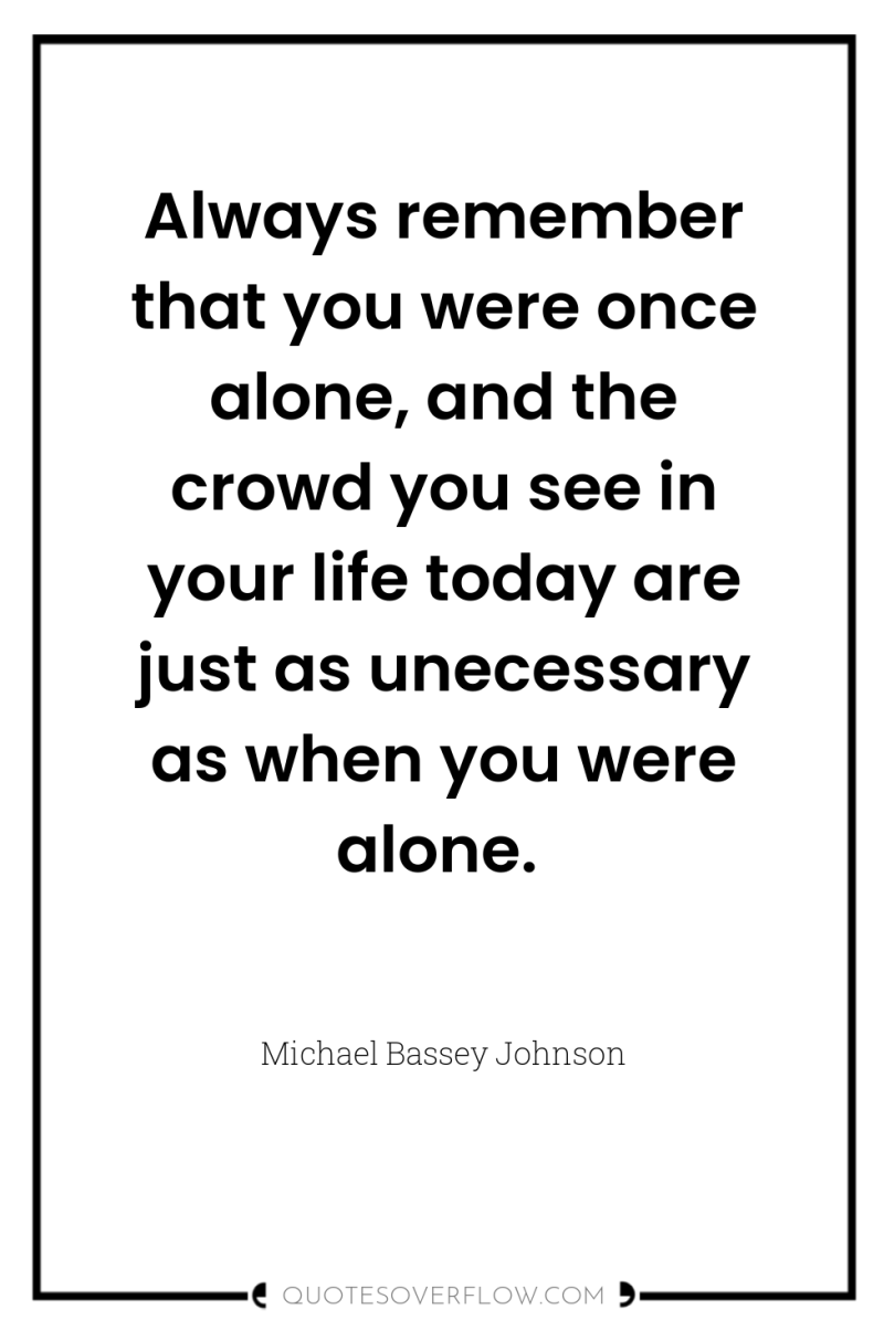 Always remember that you were once alone, and the crowd...