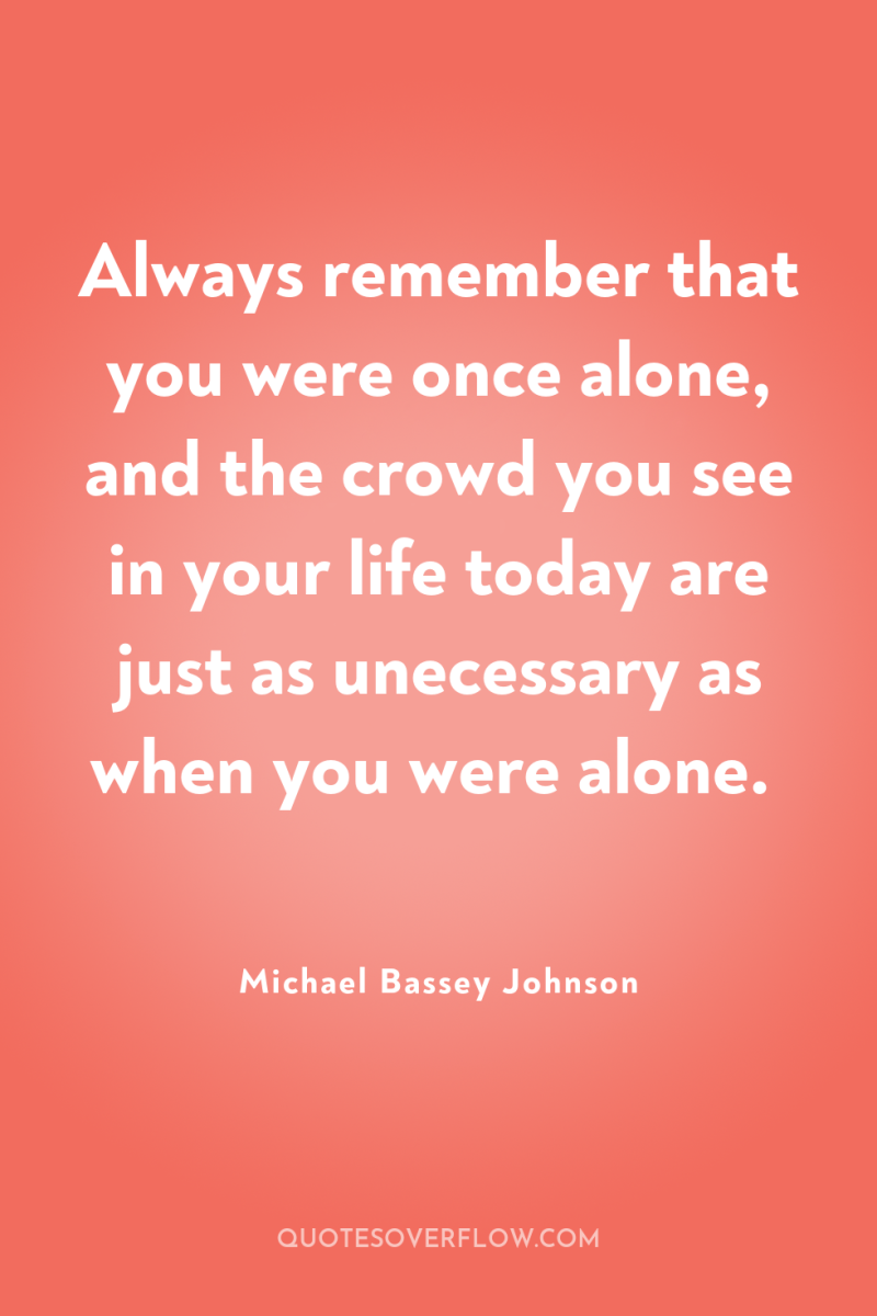 Always remember that you were once alone, and the crowd...