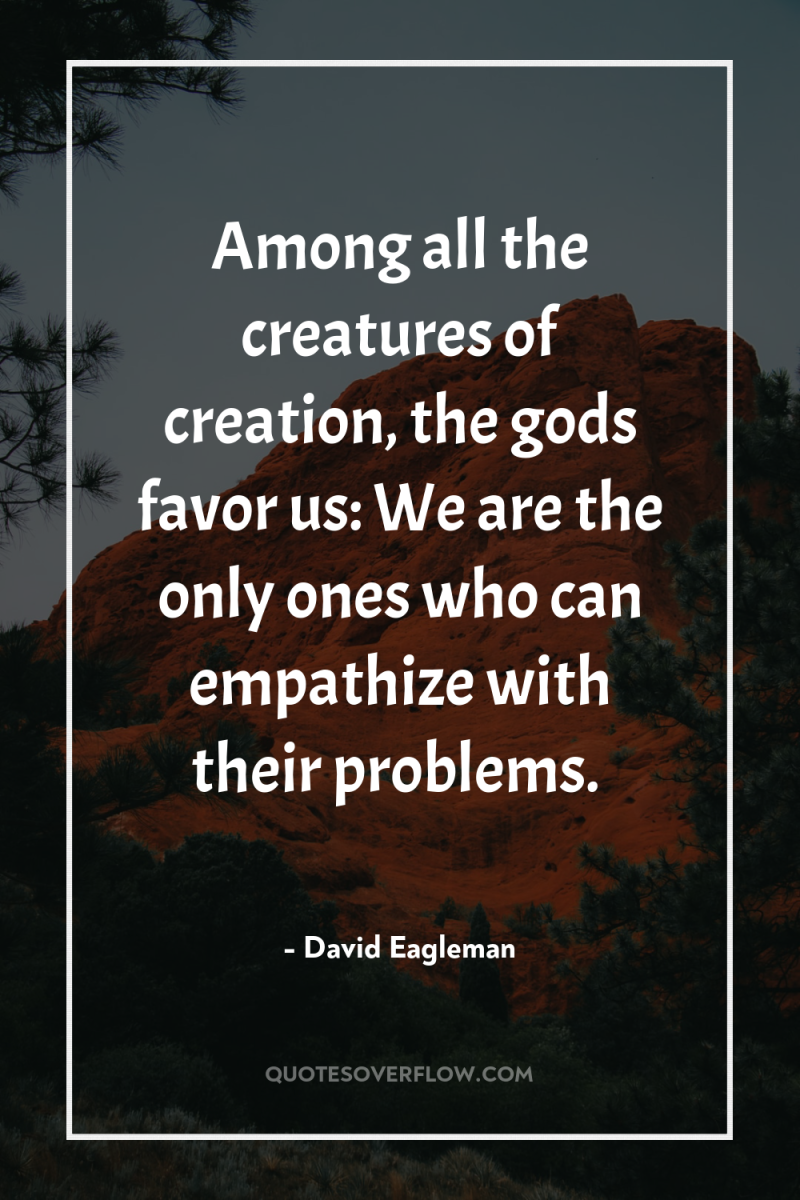 Among all the creatures of creation, the gods favor us:...