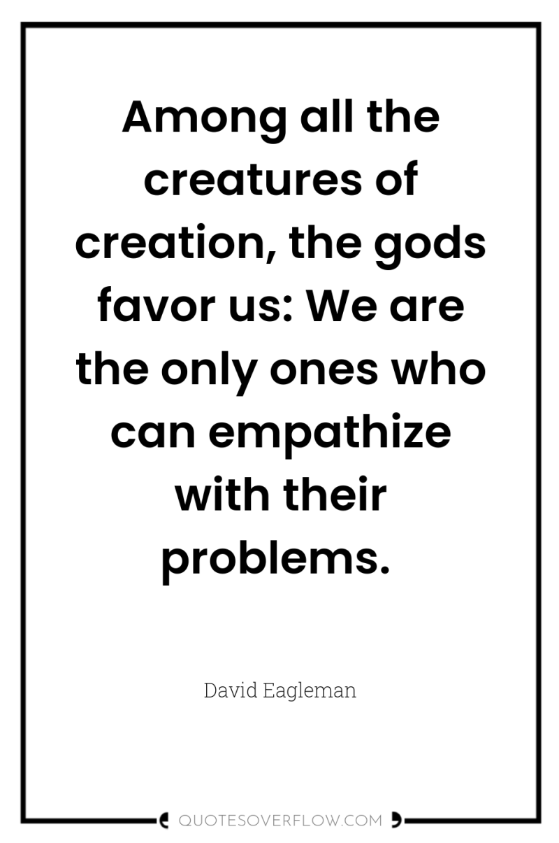 Among all the creatures of creation, the gods favor us:...