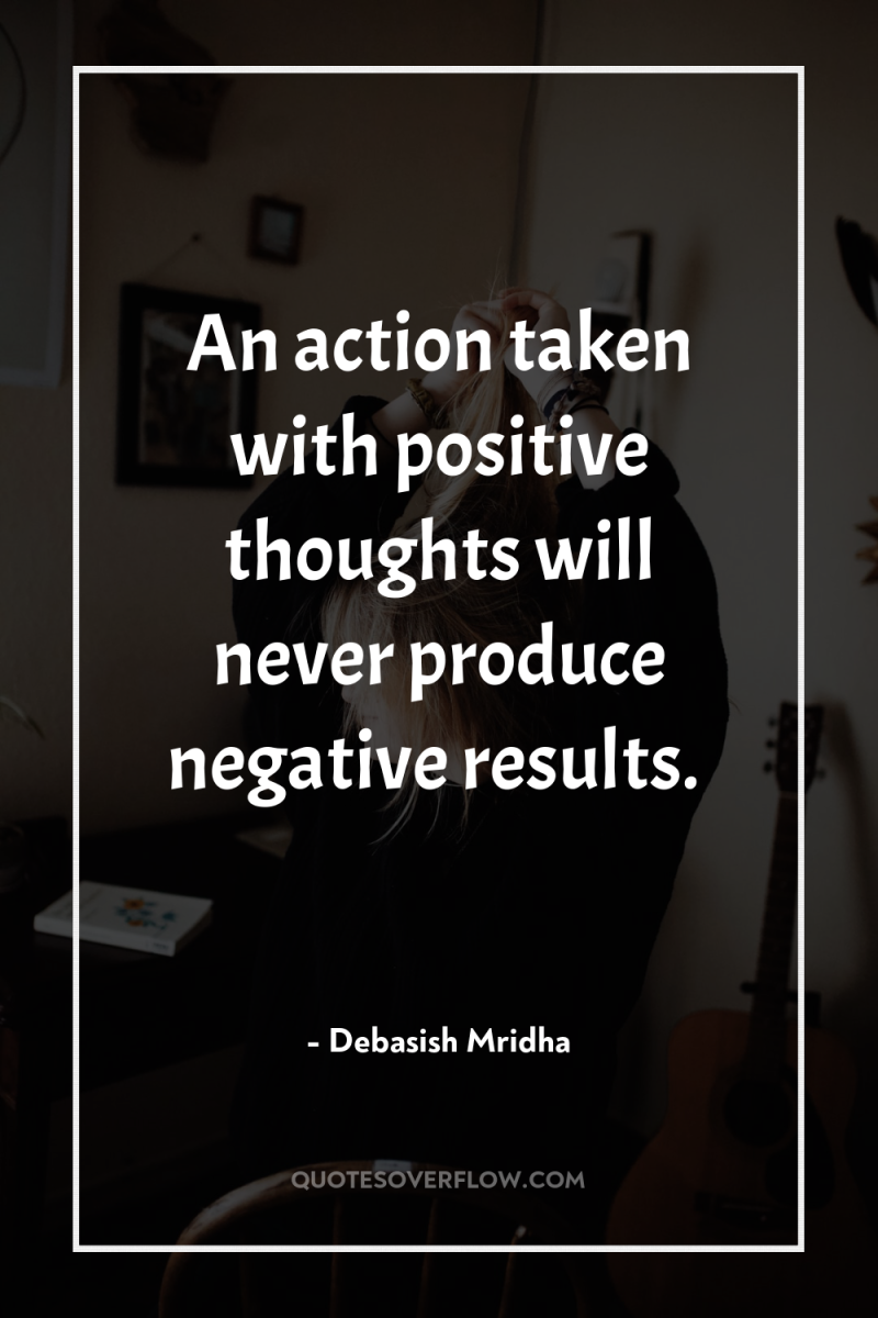 An action taken with positive thoughts will never produce negative...