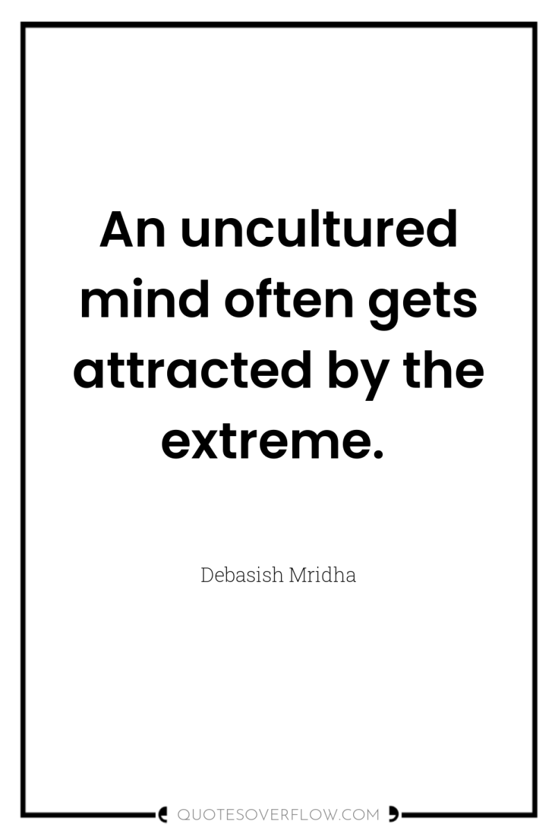 An uncultured mind often gets attracted by the extreme. 