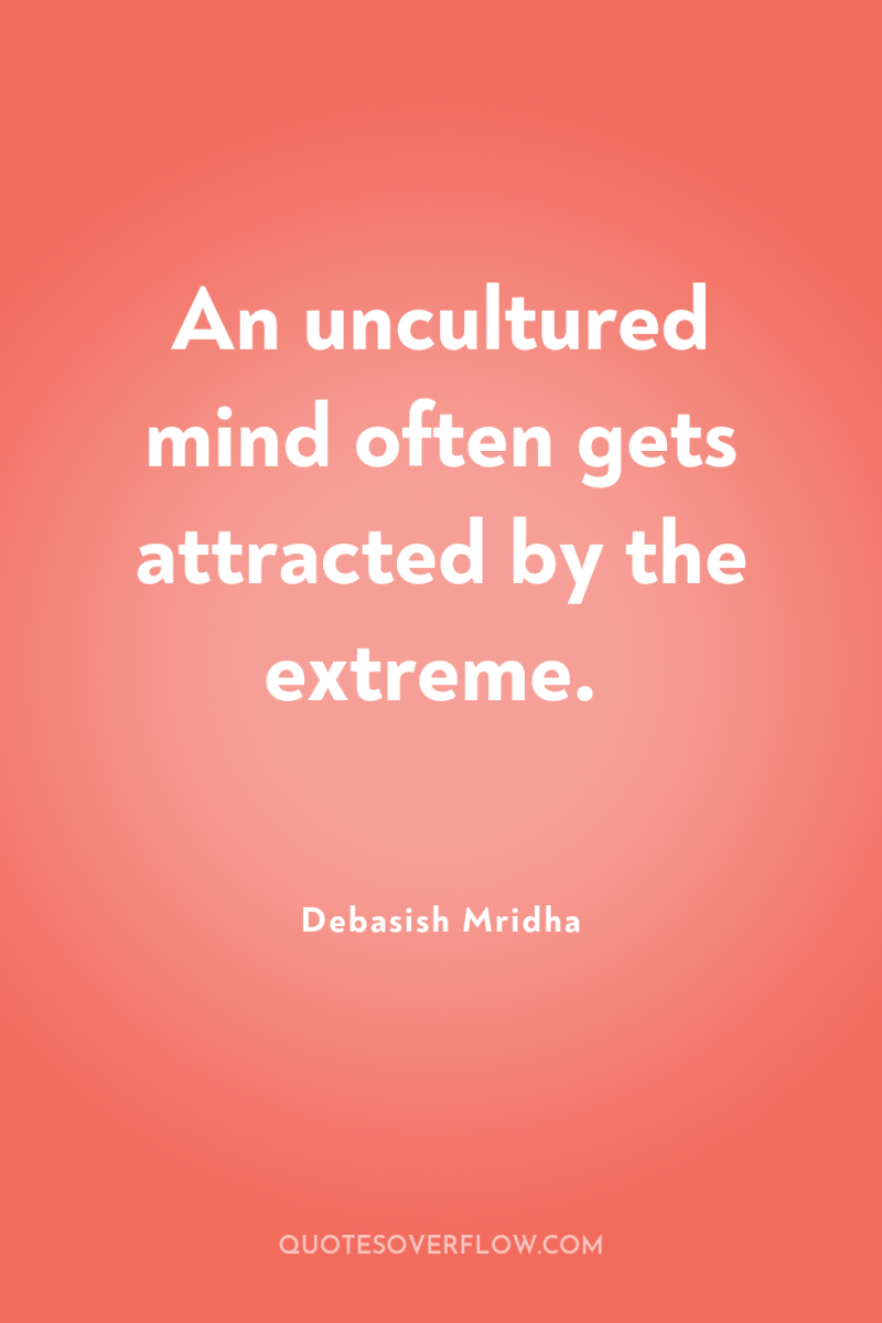 An uncultured mind often gets attracted by the extreme. 