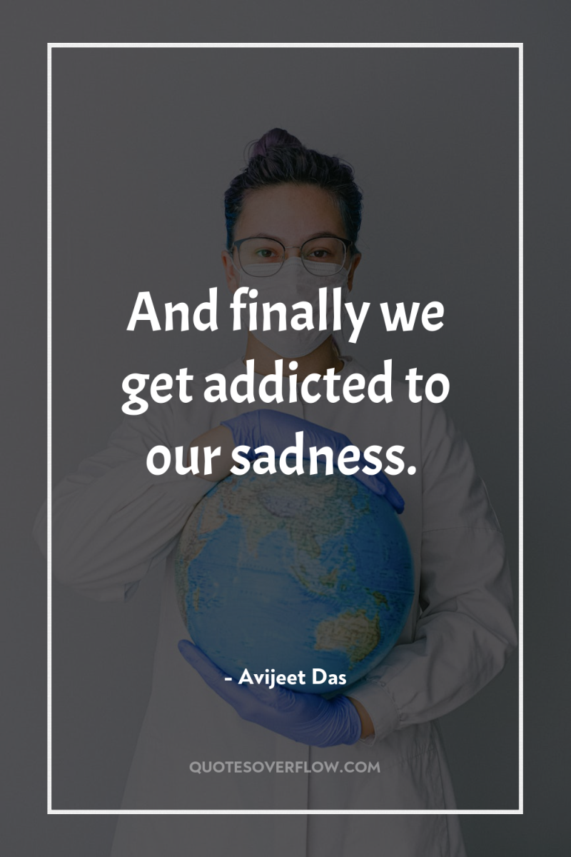 And finally we get addicted to our sadness. 