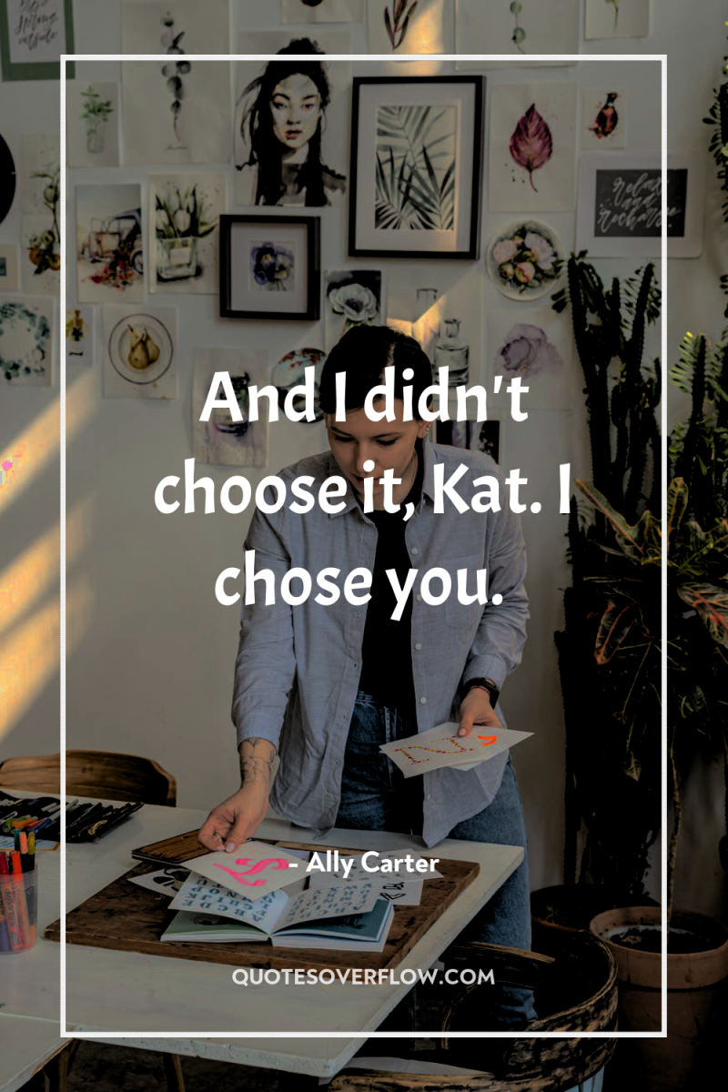 And I didn't choose it, Kat. I chose you. 