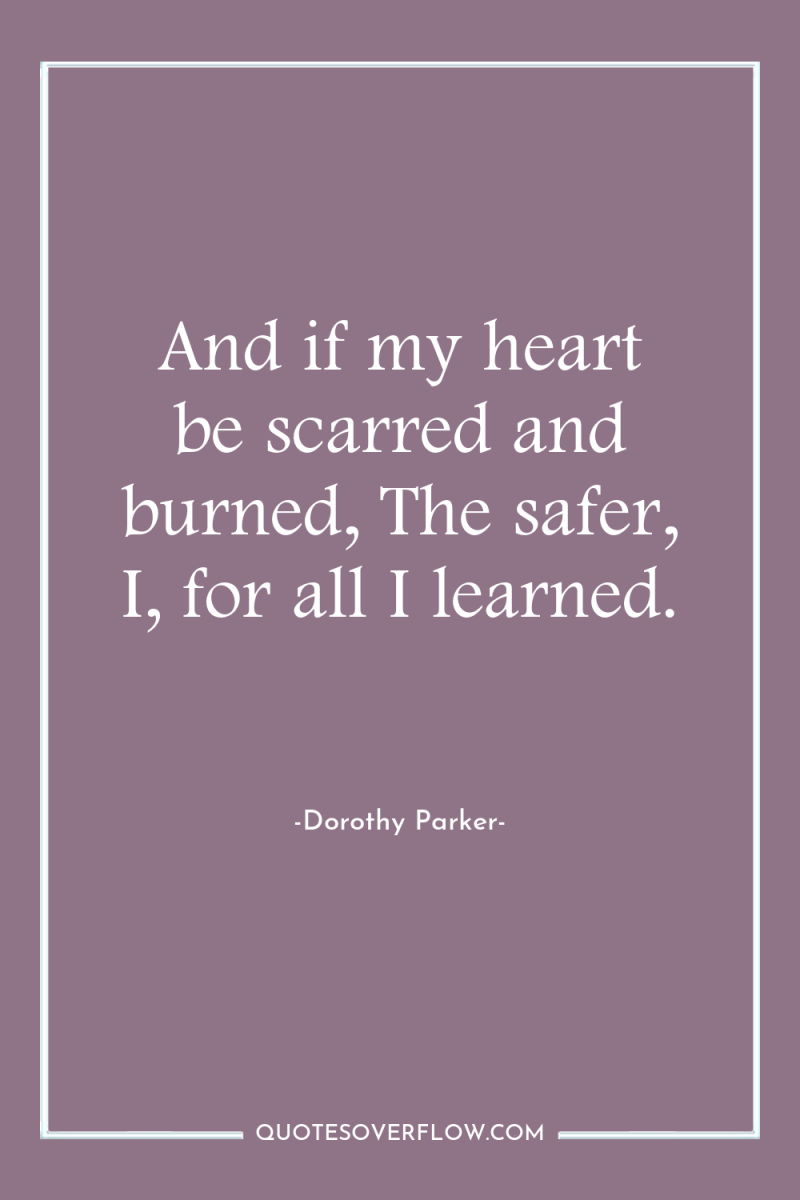 And if my heart be scarred and burned, The safer,...