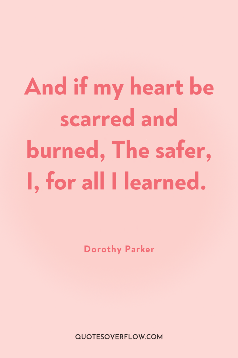 And if my heart be scarred and burned, The safer,...
