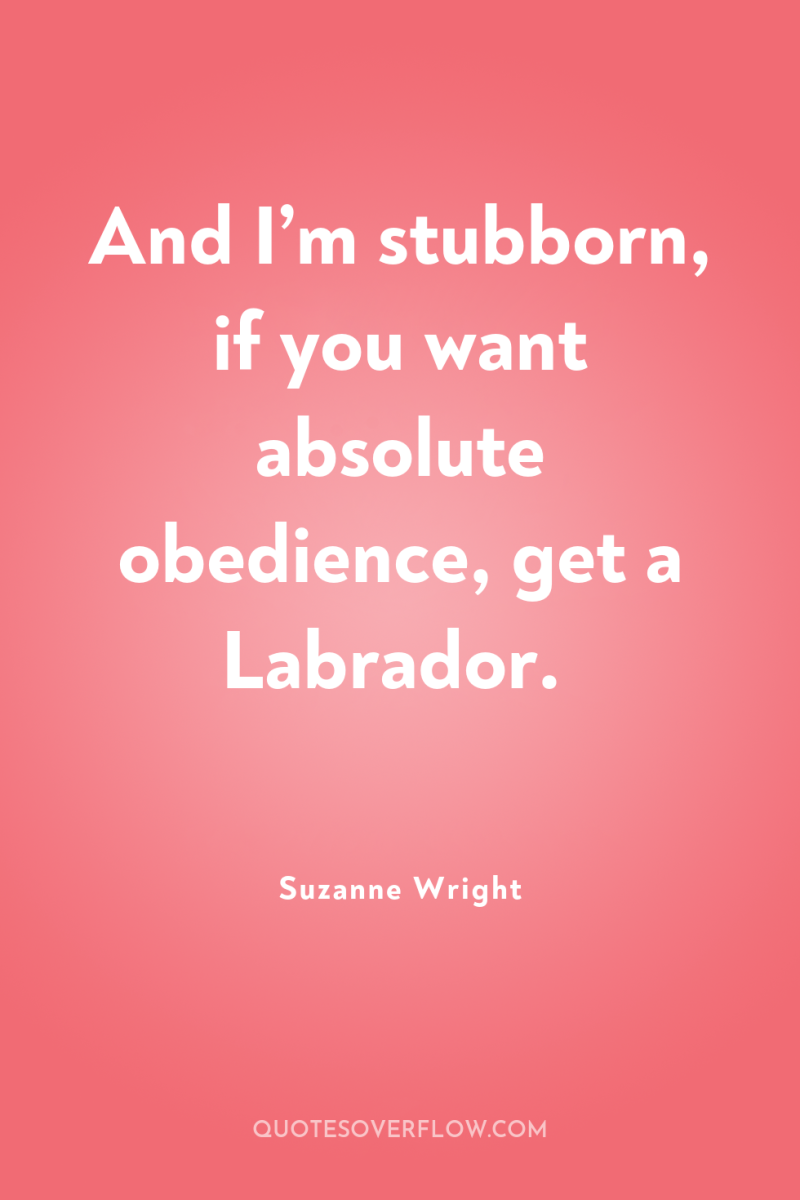 And I’m stubborn, if you want absolute obedience, get a...