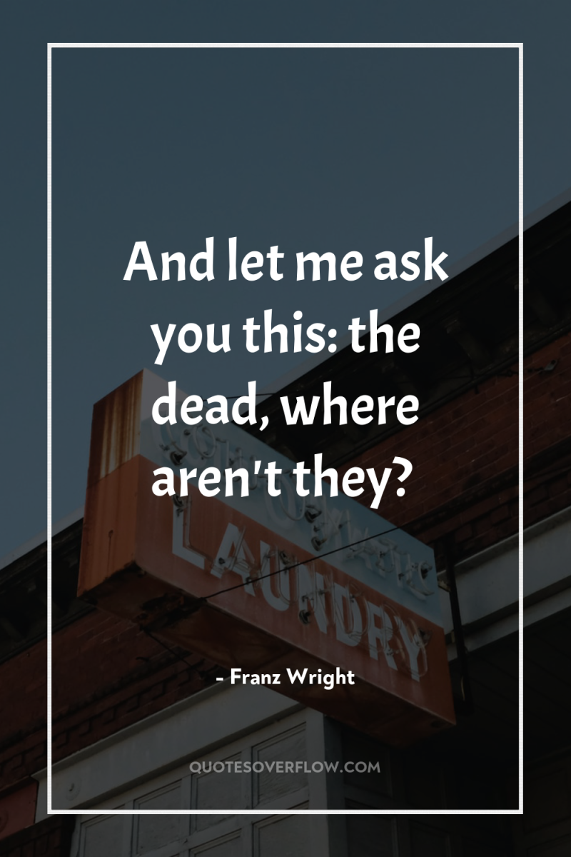 And let me ask you this: the dead, where aren't...