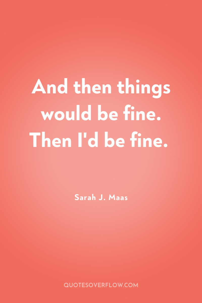 And then things would be fine. Then I'd be fine. 