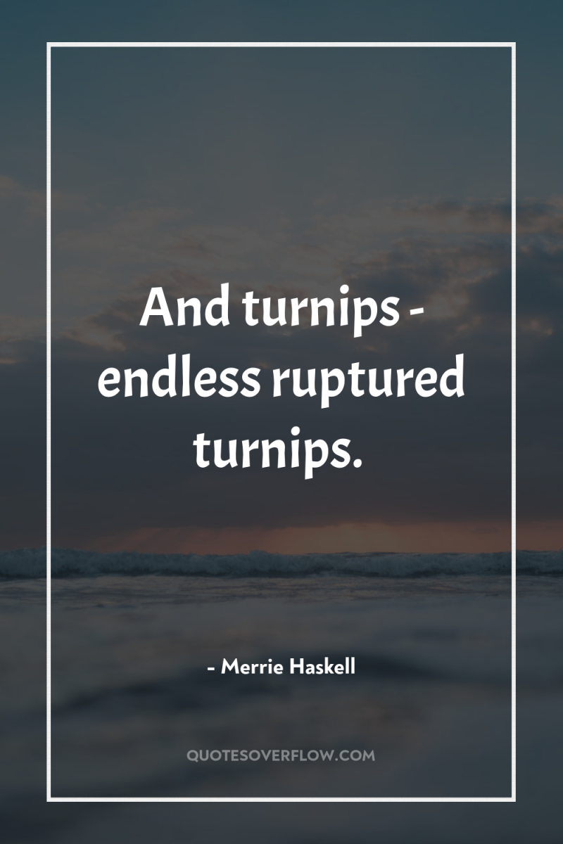 And turnips - endless ruptured turnips. 