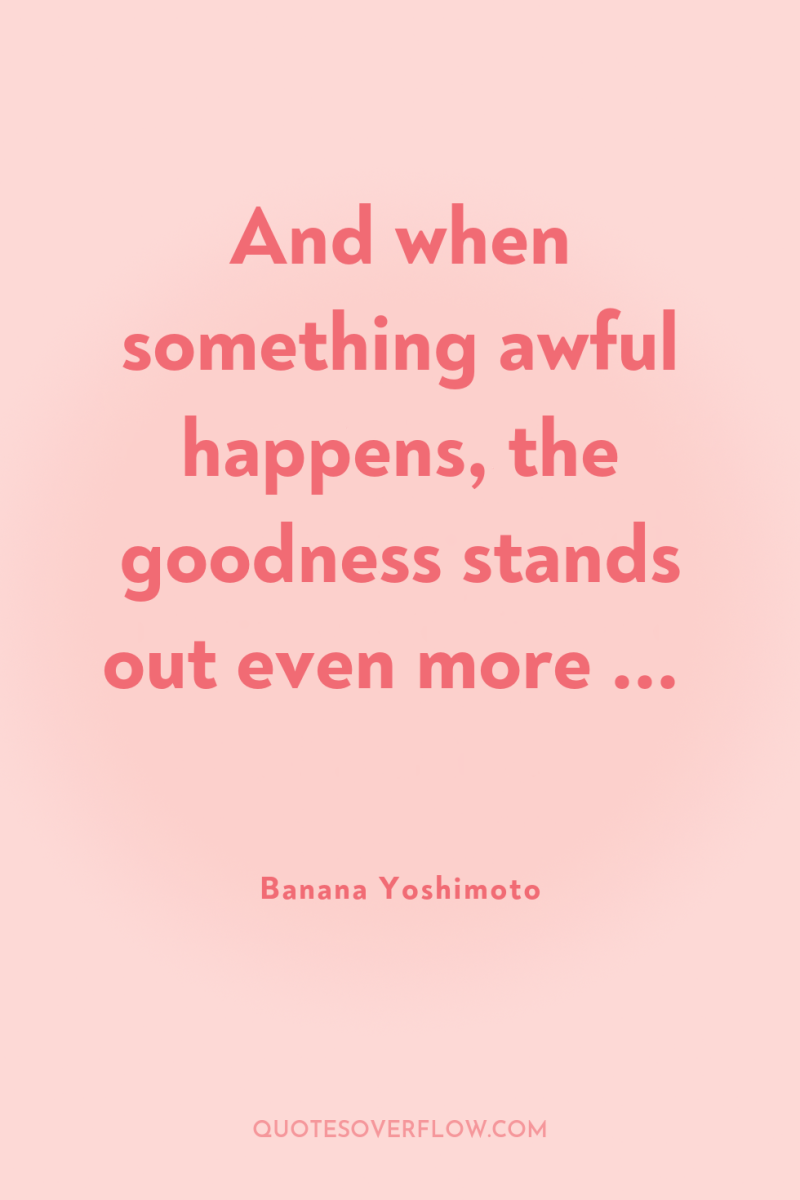 And when something awful happens, the goodness stands out even...