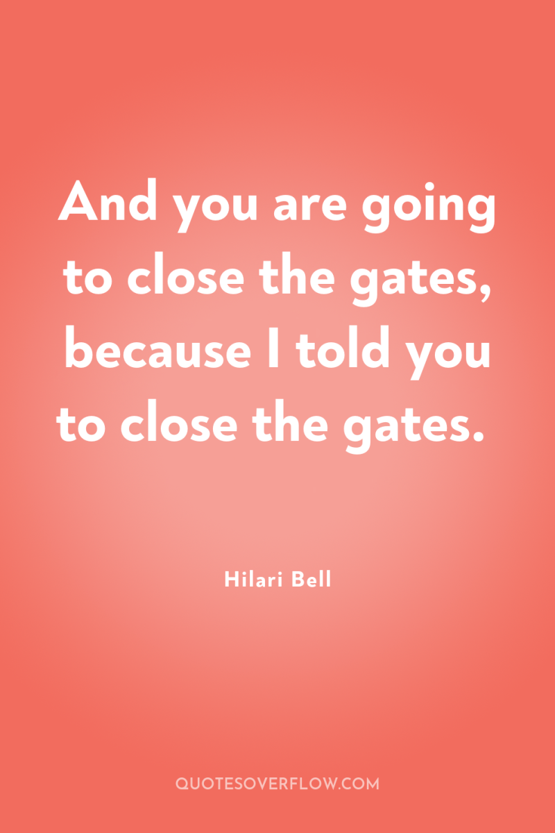 And you are going to close the gates, because I...