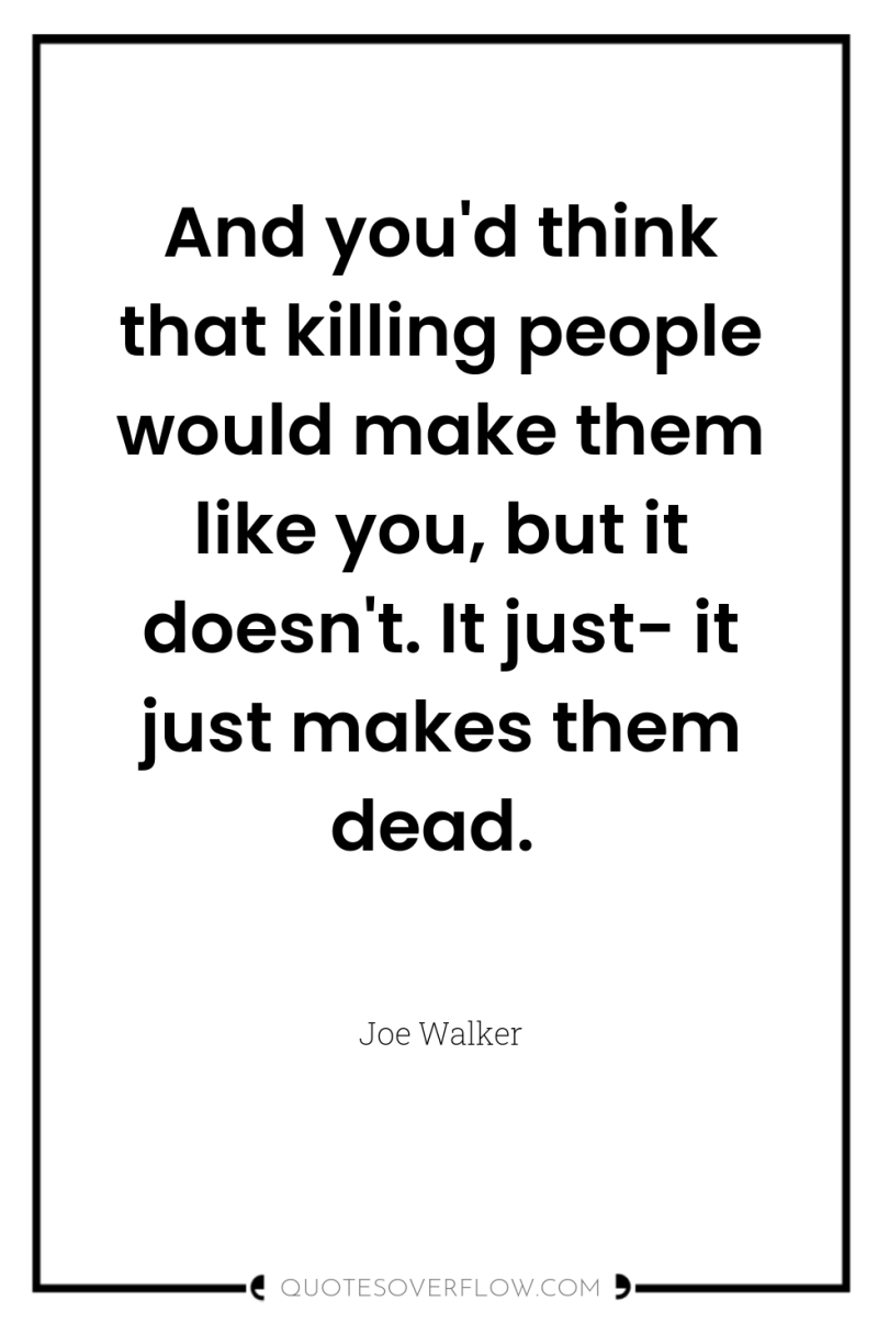 And you'd think that killing people would make them like...
