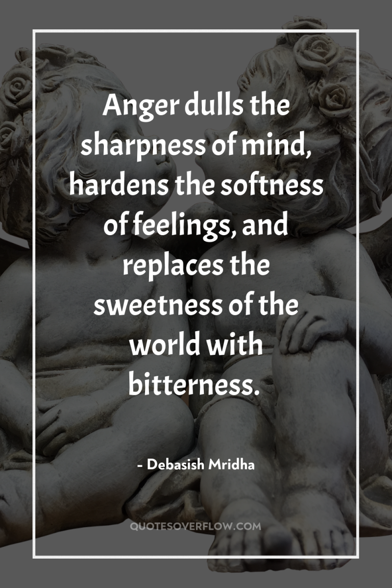 Anger dulls the sharpness of mind, hardens the softness of...