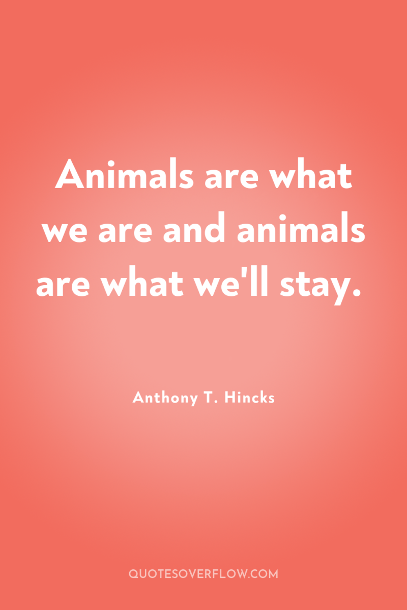 Animals are what we are and animals are what we'll...