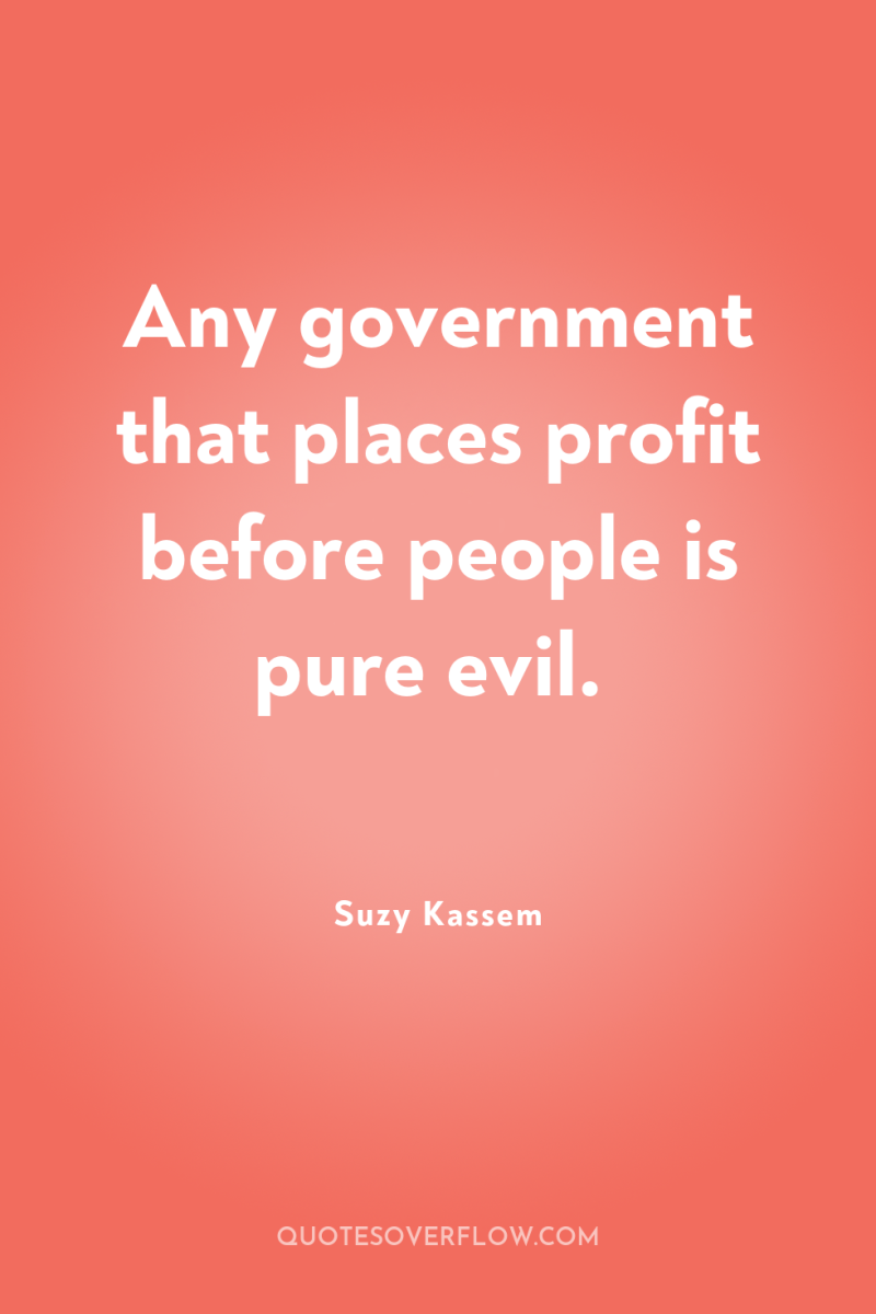 Any government that places profit before people is pure evil. 