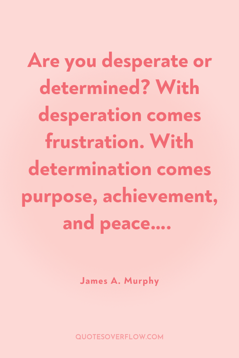 Are you desperate or determined? With desperation comes frustration. With...