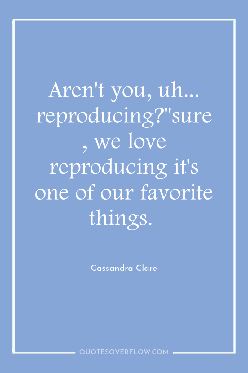 Aren't you, uh... reproducing?